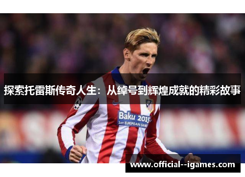 探索托雷斯传奇人生:从绰号到辉煌成就的精彩故事 探索托雷斯传奇人生:从绰号到辉煌成就的精彩故事