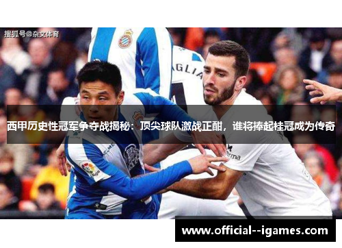 西甲历史性冠军争夺战揭秘：顶尖球队激战正酣，谁将捧起桂冠成为传奇