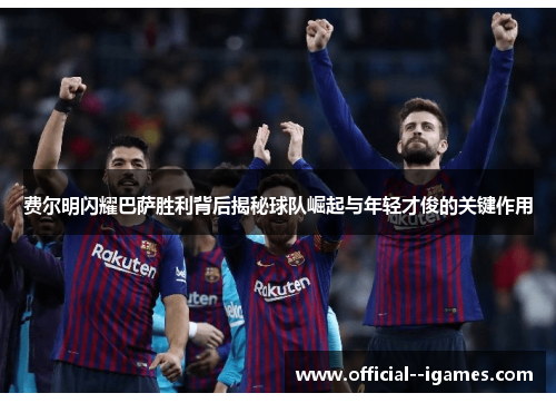 费尔明闪耀巴萨胜利背后揭秘球队崛起与年轻才俊的关键作用