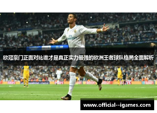 欧冠豪门正面对比谁才是真正实力最强的欧洲王者球队格局全面解析 欧冠豪门正面对比谁才是真正实力最强的欧洲王者球队格局全面解析