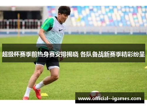超级杯赛季前热身赛安排揭晓 各队备战新赛季精彩纷呈 超级杯赛季前热身赛安排揭晓 各队备战新赛季精彩纷呈