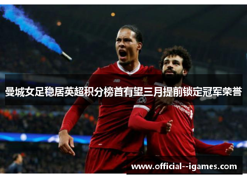 曼城女足稳居英超积分榜首有望三月提前锁定冠军荣誉