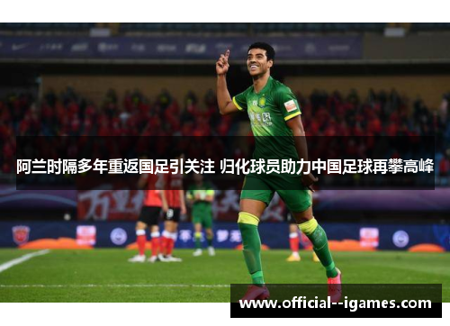 阿兰时隔多年重返国足引关注 归化球员助力中国足球再攀高峰