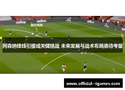 阿森纳锋线引援成关键挑战 未来发展与战术布局亟待考量