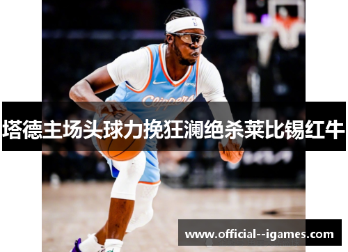 塔德主场头球力挽狂澜绝杀莱比锡红牛 塔德主场头球力挽狂澜绝杀莱比锡红牛