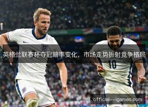 英格兰联赛杯夺冠赔率变化,市场走势折射竞争格局 英格兰联赛杯夺冠赔率变化,市场走势折射竞争格局