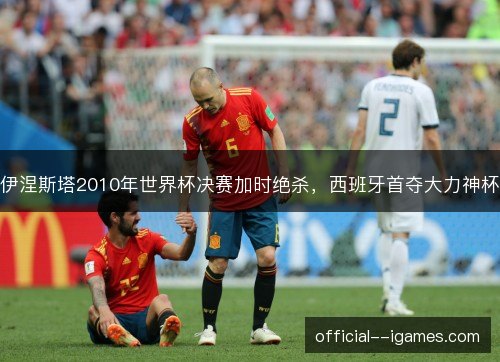 伊涅斯塔2010年世界杯决赛加时绝杀，西班牙首夺大力神杯