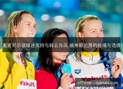 麦克尼尔谈球迷支持与转会传闻 埃弗顿边路的处境与选择